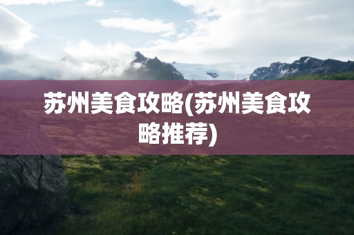 苏州美食攻略(苏州美食攻略推荐)