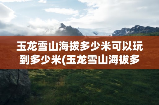 玉龙雪山海拔多少米可以玩到多少米(玉龙雪山海拔多少米多少千米应该)
