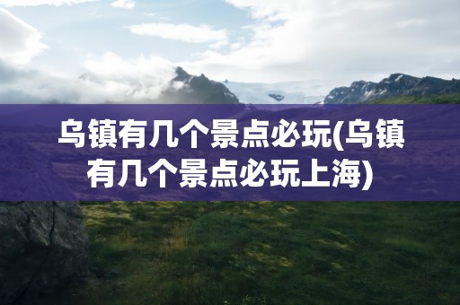 乌镇有几个景点必玩(乌镇有几个景点必玩上海)