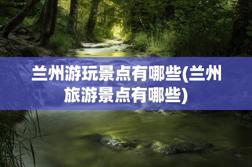 兰州游玩景点有哪些(兰州旅游景点有哪些)