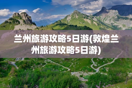 兰州旅游攻略5日游(敦煌兰州旅游攻略5日游)