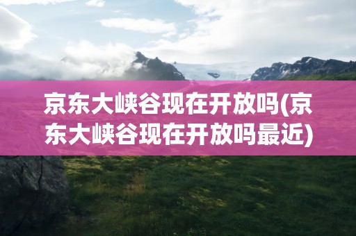 京东大峡谷现在开放吗(京东大峡谷现在开放吗最近)