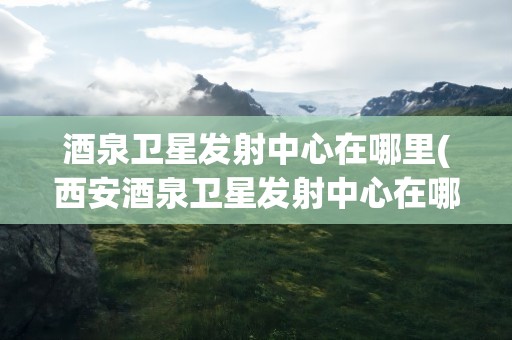 酒泉卫星发射中心在哪里(西安酒泉卫星发射中心在哪里)