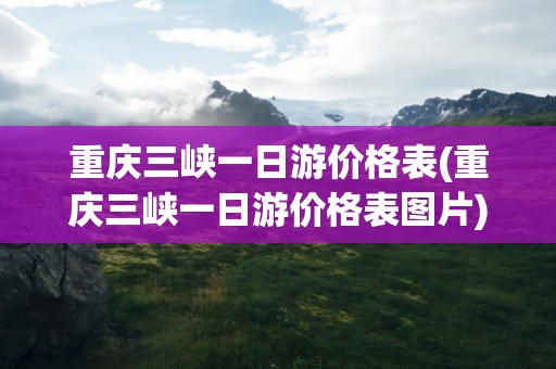 重庆三峡一日游价格表(重庆三峡一日游价格表图片)