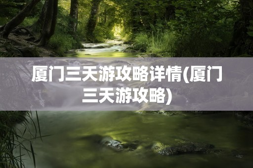 厦门三天游攻略详情(厦门三天游攻略)