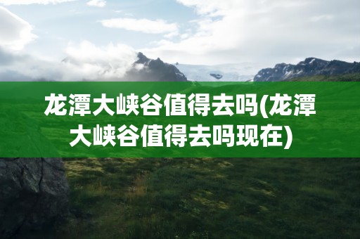 龙潭大峡谷值得去吗(龙潭大峡谷值得去吗现在)