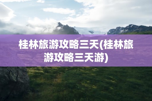 桂林旅游攻略三天(桂林旅游攻略三天游)