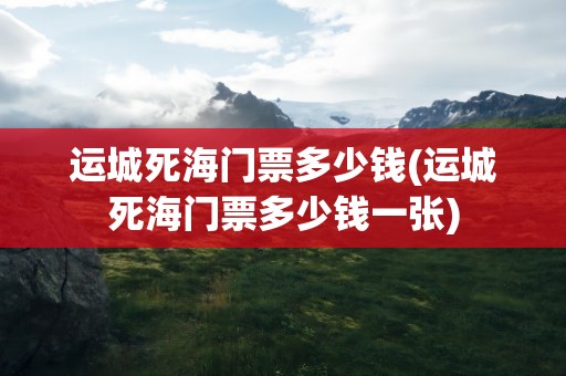 运城死海门票多少钱(运城死海门票多少钱一张)