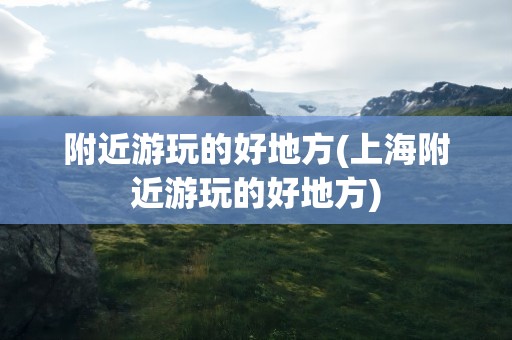 附近游玩的好地方(上海附近游玩的好地方)