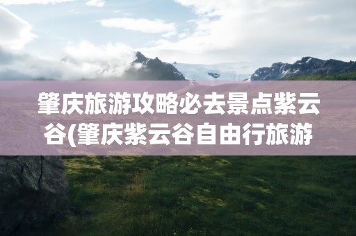 肇庆旅游攻略必去景点紫云谷(肇庆紫云谷自由行旅游攻略)