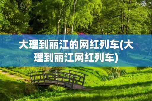 大理到丽江的网红列车(大理到丽江网红列车)