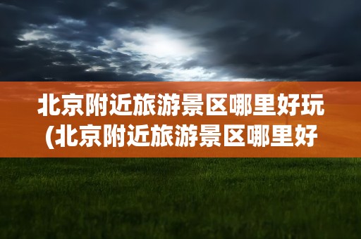 北京附近旅游景区哪里好玩(北京附近旅游景区哪里好玩免费)