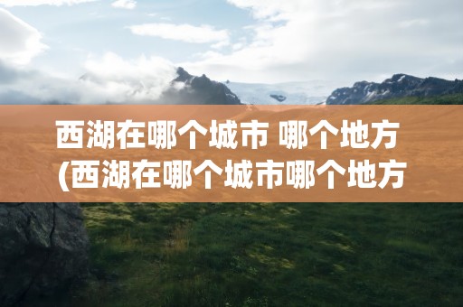 西湖在哪个城市 哪个地方 (西湖在哪个城市哪个地方)