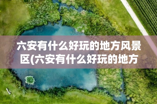 六安有什么好玩的地方风景区(六安有什么好玩的地方风景区推荐)