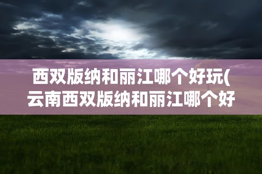 西双版纳和丽江哪个好玩(云南西双版纳和丽江哪个好玩)
