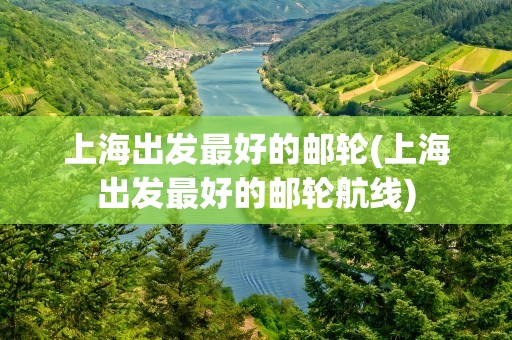 上海出发最好的邮轮(上海出发最好的邮轮航线)