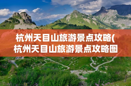 杭州天目山旅游景点攻略(杭州天目山旅游景点攻略图)