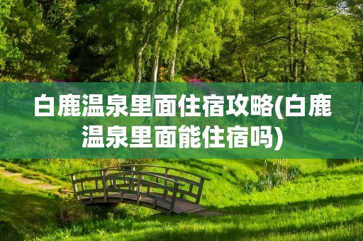 白鹿温泉里面住宿攻略(白鹿温泉里面能住宿吗)