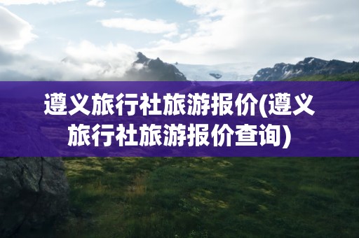 遵义旅行社旅游报价(遵义旅行社旅游报价查询)