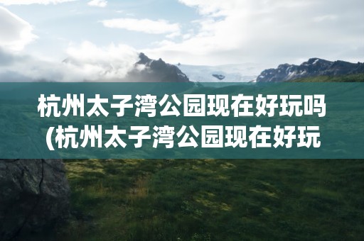 杭州太子湾公园现在好玩吗(杭州太子湾公园现在好玩吗多少钱)
