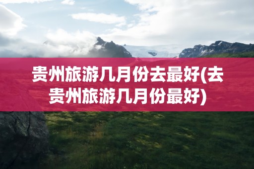 贵州旅游几月份去最好(去贵州旅游几月份最好)