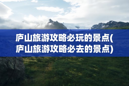 庐山旅游攻略必玩的景点(庐山旅游攻略必去的景点)
