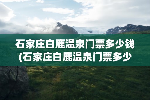 石家庄白鹿温泉门票多少钱(石家庄白鹿温泉门票多少钱啊)