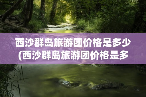 西沙群岛旅游团价格是多少(西沙群岛旅游团价格是多少钱)