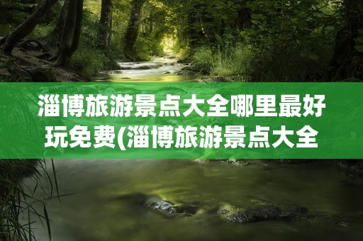 淄博旅游景点大全哪里最好玩免费(淄博旅游景点大全哪里最好玩)