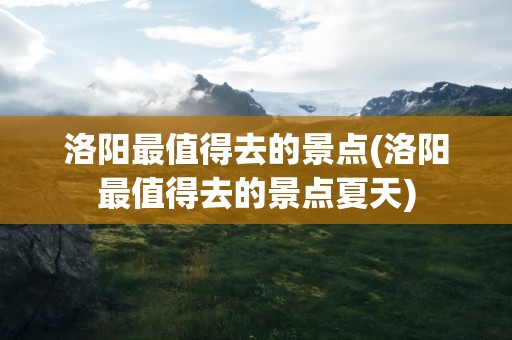 洛阳最值得去的景点(洛阳最值得去的景点夏天)