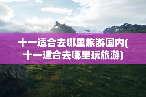 十一适合去哪里旅游国内(十一适合去哪里玩旅游)