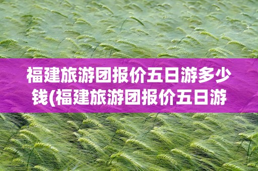 福建旅游团报价五日游多少钱(福建旅游团报价五日游多少钱一天)