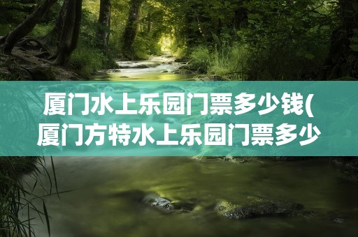 厦门水上乐园门票多少钱(厦门方特水上乐园门票多少钱)