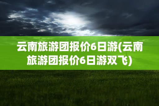 云南旅游团报价6日游(云南旅游团报价6日游双飞)