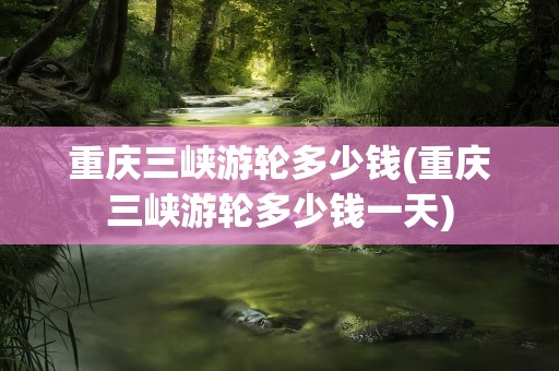 重庆三峡游轮多少钱(重庆三峡游轮多少钱一天)
