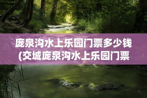 庞泉沟水上乐园门票多少钱(交城庞泉沟水上乐园门票多少钱)