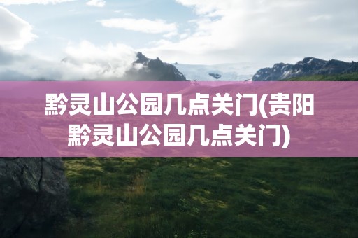 黔灵山公园几点关门(贵阳黔灵山公园几点关门)