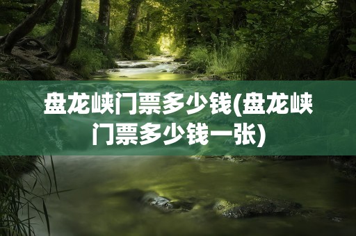 盘龙峡门票多少钱(盘龙峡门票多少钱一张)