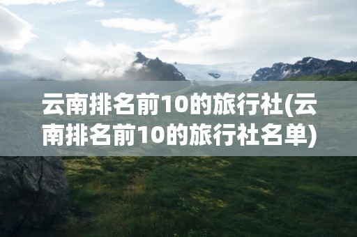 云南排名前10的旅行社(云南排名前10的旅行社名单)
