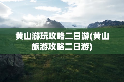 黄山游玩攻略二日游(黄山旅游攻略二日游)