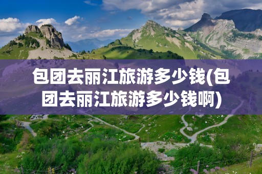包团去丽江旅游多少钱(包团去丽江旅游多少钱啊)