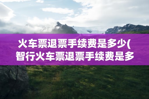 火车票退票手续费是多少(智行火车票退票手续费是多少)