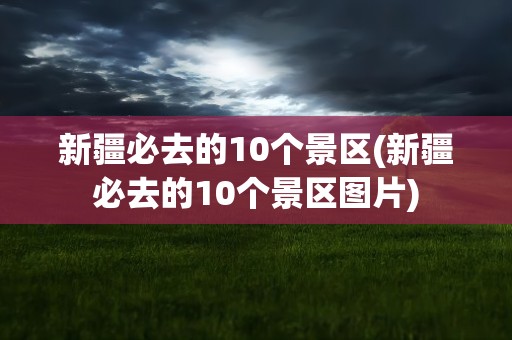 新疆必去的10个景区(新疆必去的10个景区图片)