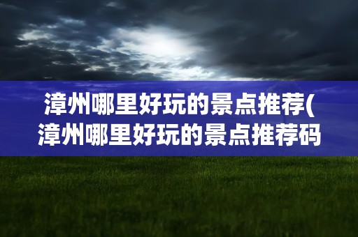 漳州哪里好玩的景点推荐(漳州哪里好玩的景点推荐码)
