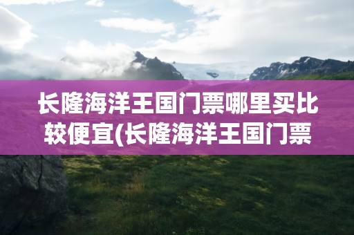 长隆海洋王国门票哪里买比较便宜(长隆海洋王国门票哪里买比较便宜的)