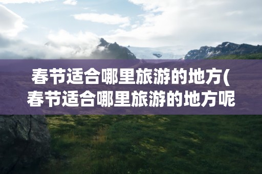 春节适合哪里旅游的地方(春节适合哪里旅游的地方呢)