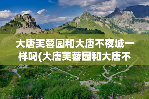 大唐芙蓉园和大唐不夜城一样吗(大唐芙蓉园和大唐不夜城离得近吗)