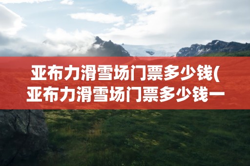 亚布力滑雪场门票多少钱(亚布力滑雪场门票多少钱一张)