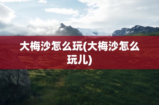大梅沙怎么玩(大梅沙怎么玩儿)
