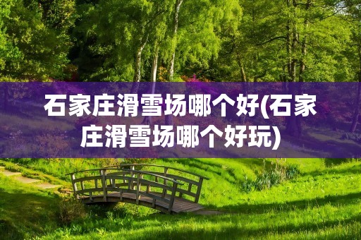 石家庄滑雪场哪个好(石家庄滑雪场哪个好玩)